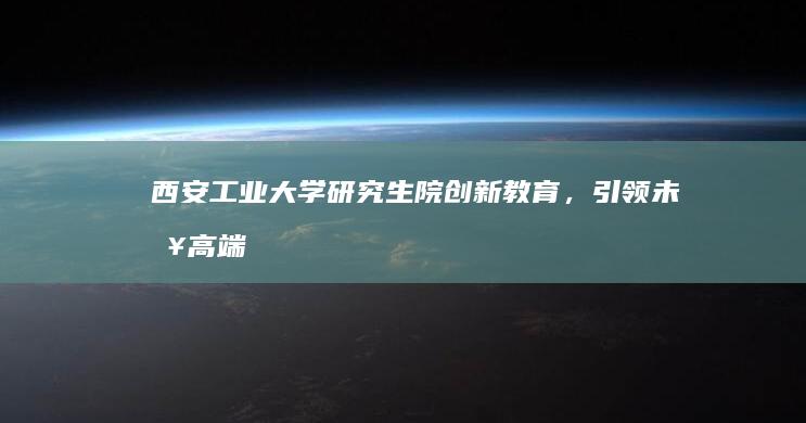 西安工业大学研究生院：创新教育，引领未来高端科研人才培养